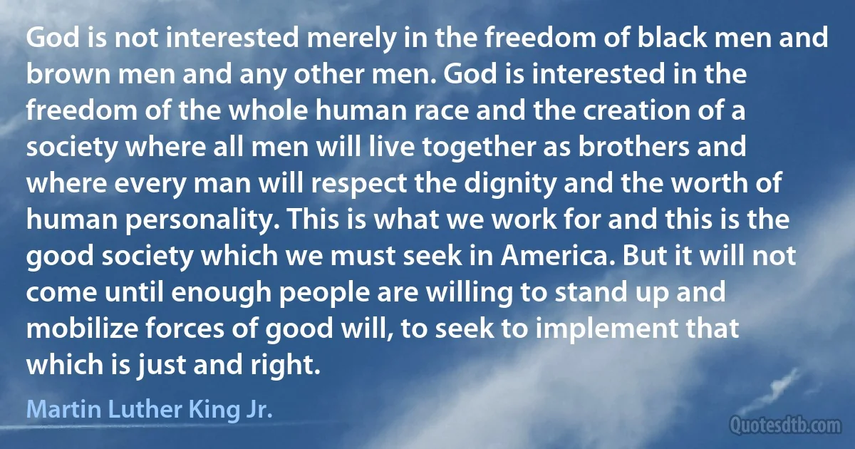 God is not interested merely in the freedom of black men and brown men and any other men. God is interested in the freedom of the whole human race and the creation of a society where all men will live together as brothers and where every man will respect the dignity and the worth of human personality. This is what we work for and this is the good society which we must seek in America. But it will not come until enough people are willing to stand up and mobilize forces of good will, to seek to implement that which is just and right. (Martin Luther King Jr.)