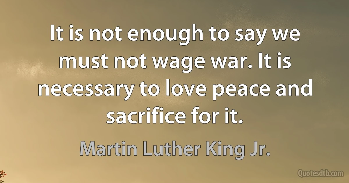 It is not enough to say we must not wage war. It is necessary to love peace and sacrifice for it. (Martin Luther King Jr.)