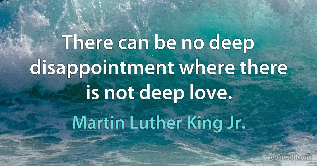 There can be no deep disappointment where there is not deep love. (Martin Luther King Jr.)