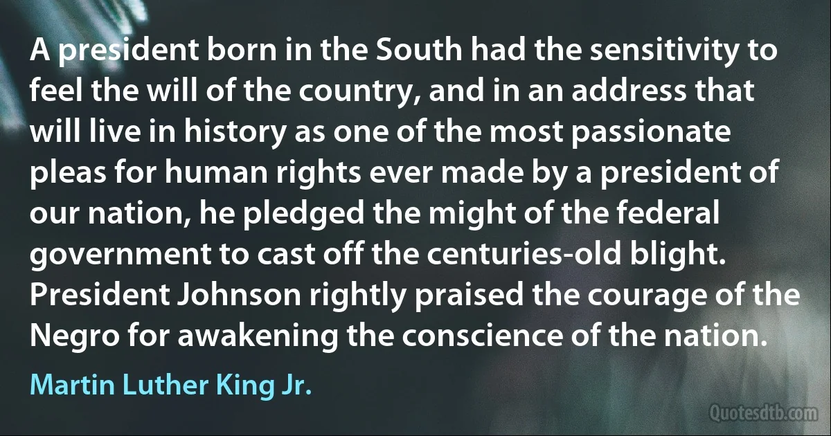 A president born in the South had the sensitivity to feel the will of the country, and in an address that will live in history as one of the most passionate pleas for human rights ever made by a president of our nation, he pledged the might of the federal government to cast off the centuries-old blight. President Johnson rightly praised the courage of the Negro for awakening the conscience of the nation. (Martin Luther King Jr.)