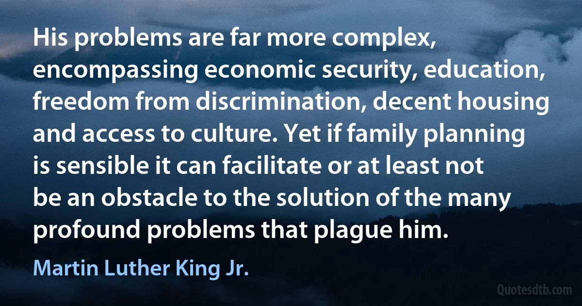 His problems are far more complex, encompassing economic security, education, freedom from discrimination, decent housing and access to culture. Yet if family planning is sensible it can facilitate or at least not be an obstacle to the solution of the many profound problems that plague him. (Martin Luther King Jr.)