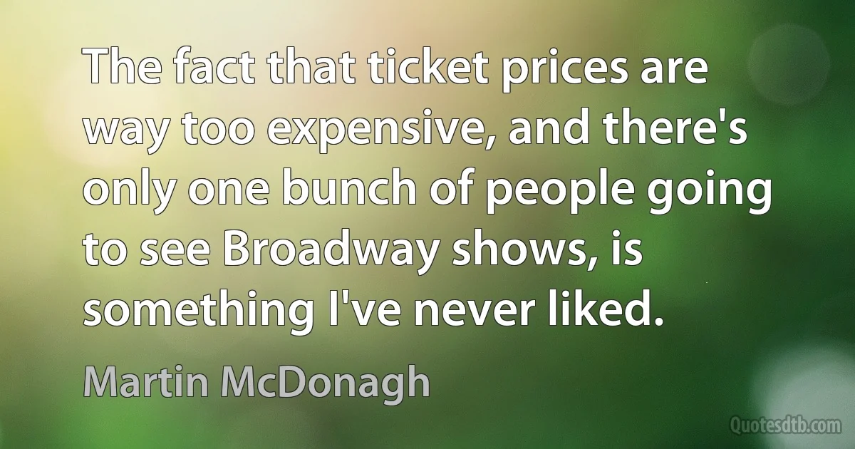 The fact that ticket prices are way too expensive, and there's only one bunch of people going to see Broadway shows, is something I've never liked. (Martin McDonagh)