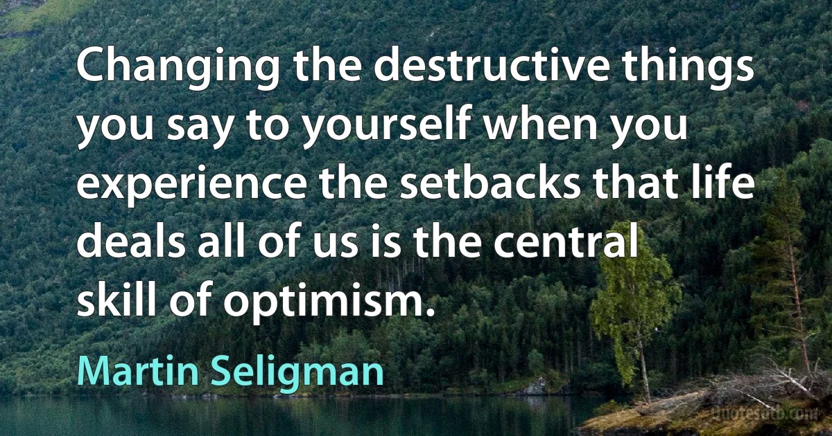 Changing the destructive things you say to yourself when you experience the setbacks that life deals all of us is the central skill of optimism. (Martin Seligman)