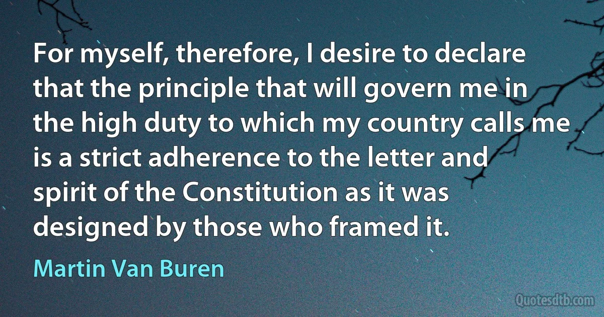 For myself, therefore, I desire to declare that the principle that will govern me in the high duty to which my country calls me is a strict adherence to the letter and spirit of the Constitution as it was designed by those who framed it. (Martin Van Buren)