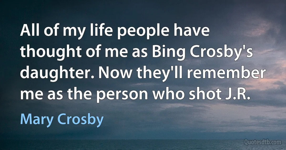 All of my life people have thought of me as Bing Crosby's daughter. Now they'll remember me as the person who shot J.R. (Mary Crosby)