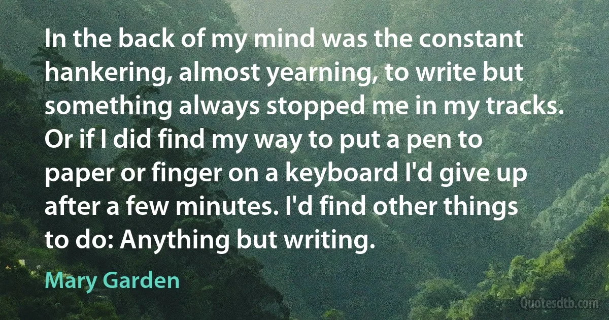 In the back of my mind was the constant hankering, almost yearning, to write but something always stopped me in my tracks. Or if I did find my way to put a pen to paper or finger on a keyboard I'd give up after a few minutes. I'd find other things to do: Anything but writing. (Mary Garden)