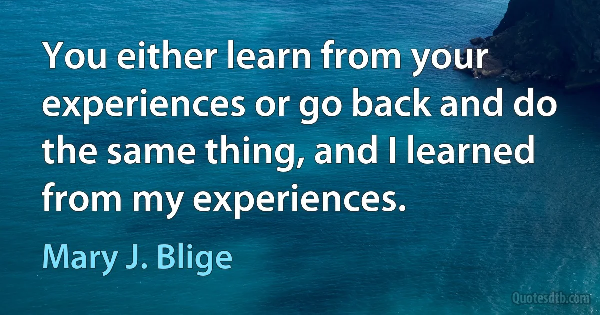 You either learn from your experiences or go back and do the same thing, and I learned from my experiences. (Mary J. Blige)