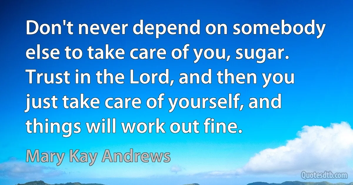 Don't never depend on somebody else to take care of you, sugar. Trust in the Lord, and then you just take care of yourself, and things will work out fine. (Mary Kay Andrews)