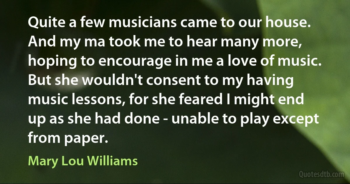 Quite a few musicians came to our house. And my ma took me to hear many more, hoping to encourage in me a love of music. But she wouldn't consent to my having music lessons, for she feared I might end up as she had done - unable to play except from paper. (Mary Lou Williams)