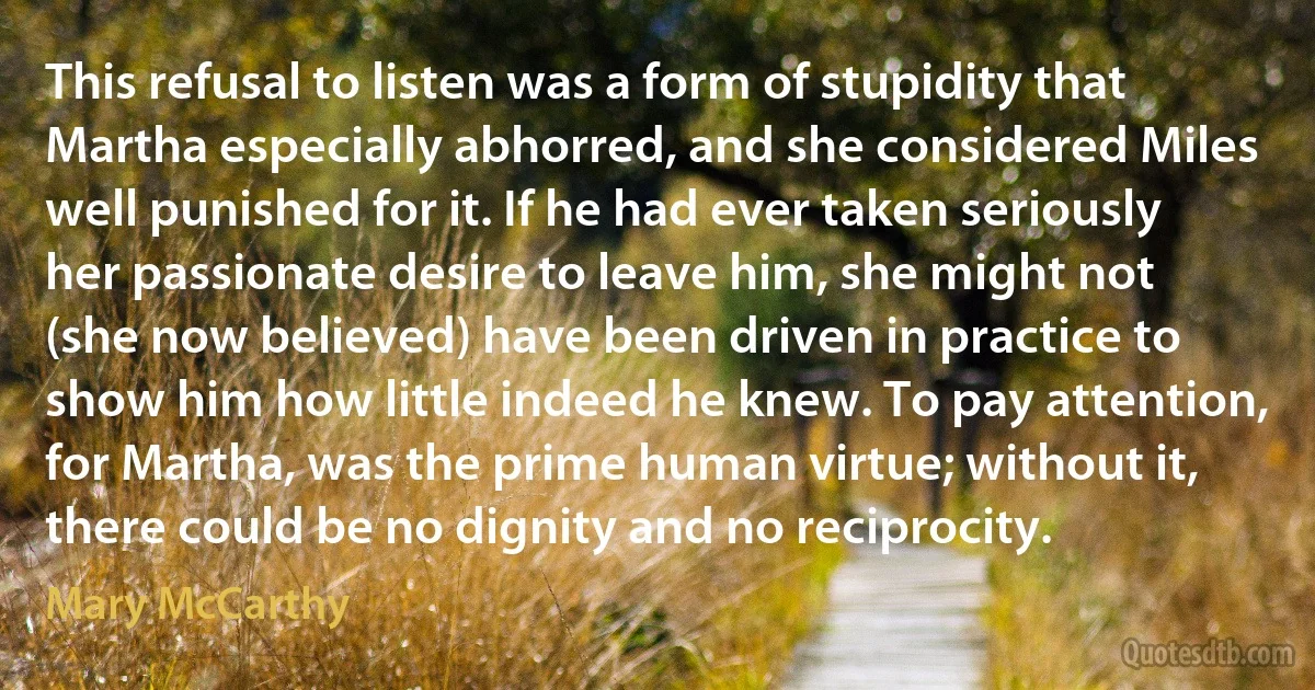 This refusal to listen was a form of stupidity that Martha especially abhorred, and she considered Miles well punished for it. If he had ever taken seriously her passionate desire to leave him, she might not (she now believed) have been driven in practice to show him how little indeed he knew. To pay attention, for Martha, was the prime human virtue; without it, there could be no dignity and no reciprocity. (Mary McCarthy)