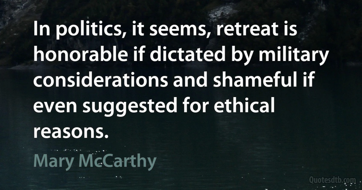 In politics, it seems, retreat is honorable if dictated by military considerations and shameful if even suggested for ethical reasons. (Mary McCarthy)