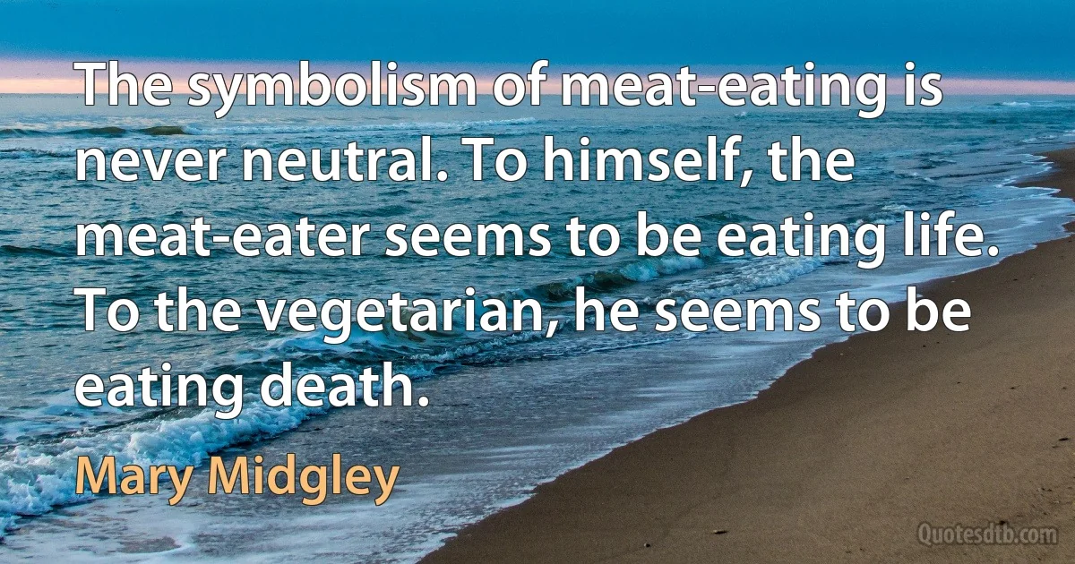 The symbolism of meat-eating is never neutral. To himself, the meat-eater seems to be eating life. To the vegetarian, he seems to be eating death. (Mary Midgley)