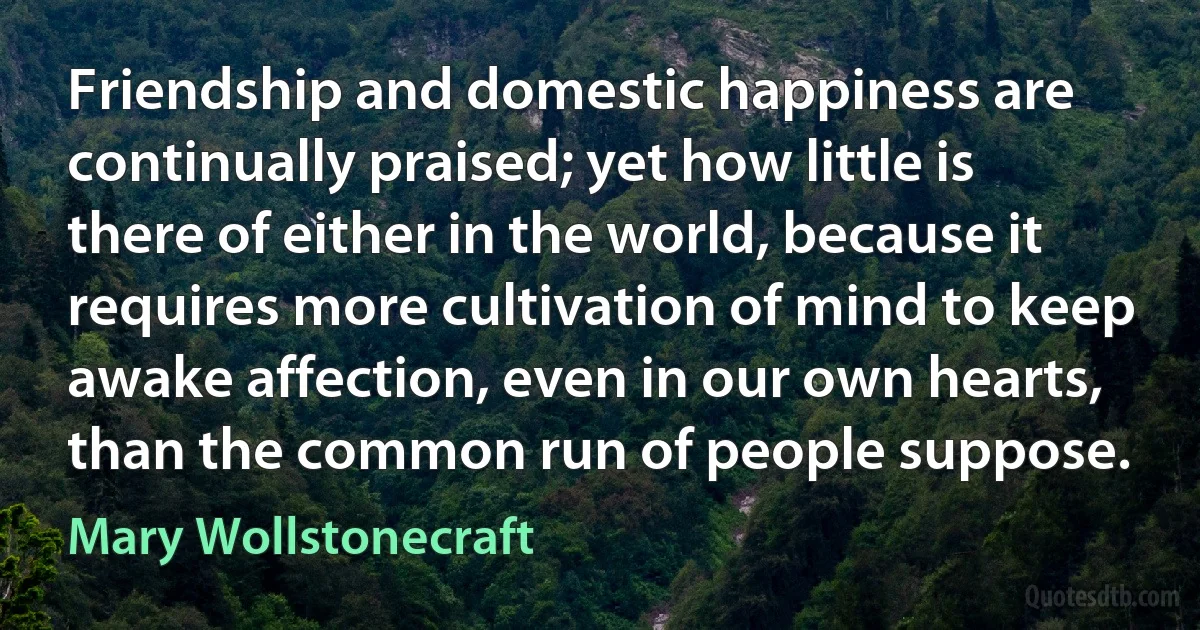 Friendship and domestic happiness are continually praised; yet how little is there of either in the world, because it requires more cultivation of mind to keep awake affection, even in our own hearts, than the common run of people suppose. (Mary Wollstonecraft)