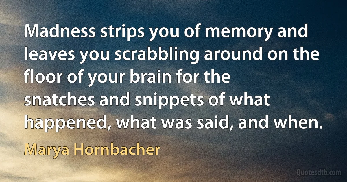 Madness strips you of memory and leaves you scrabbling around on the floor of your brain for the snatches and snippets of what happened, what was said, and when. (Marya Hornbacher)