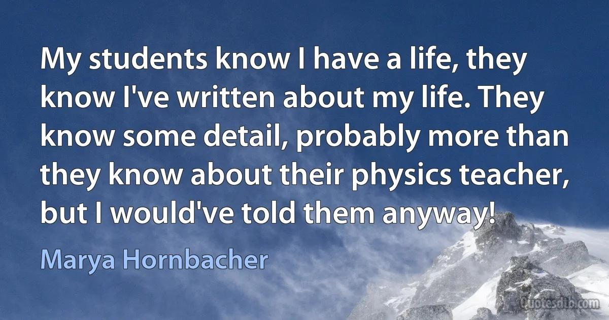 My students know I have a life, they know I've written about my life. They know some detail, probably more than they know about their physics teacher, but I would've told them anyway! (Marya Hornbacher)