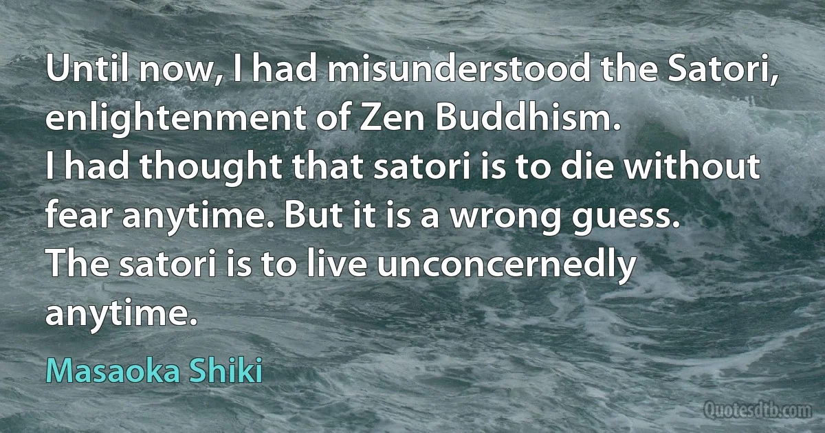 Until now, I had misunderstood the Satori, enlightenment of Zen Buddhism.
I had thought that satori is to die without fear anytime. But it is a wrong guess.
The satori is to live unconcernedly anytime. (Masaoka Shiki)