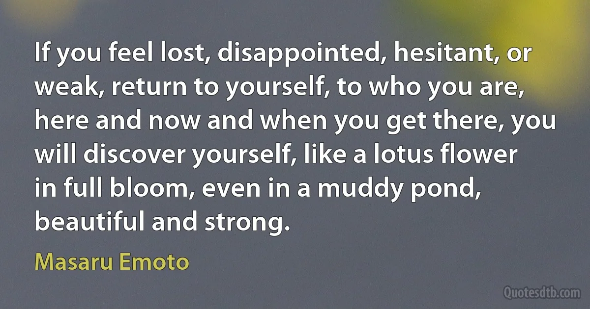 If you feel lost, disappointed, hesitant, or weak, return to yourself, to who you are, here and now and when you get there, you will discover yourself, like a lotus flower in full bloom, even in a muddy pond, beautiful and strong. (Masaru Emoto)