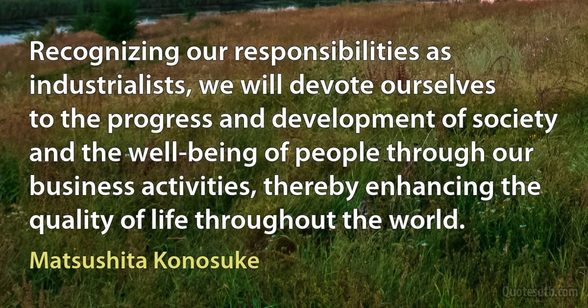 Recognizing our responsibilities as industrialists, we will devote ourselves to the progress and development of society and the well-being of people through our business activities, thereby enhancing the quality of life throughout the world. (Matsushita Konosuke)