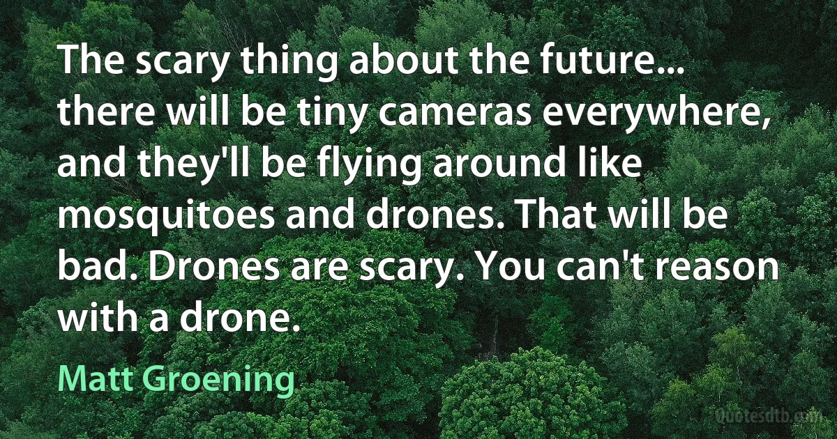 The scary thing about the future... there will be tiny cameras everywhere, and they'll be flying around like mosquitoes and drones. That will be bad. Drones are scary. You can't reason with a drone. (Matt Groening)