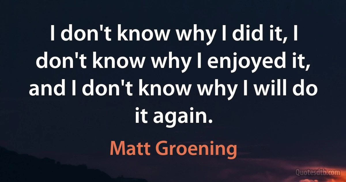 I don't know why I did it, I don't know why I enjoyed it, and I don't know why I will do it again. (Matt Groening)