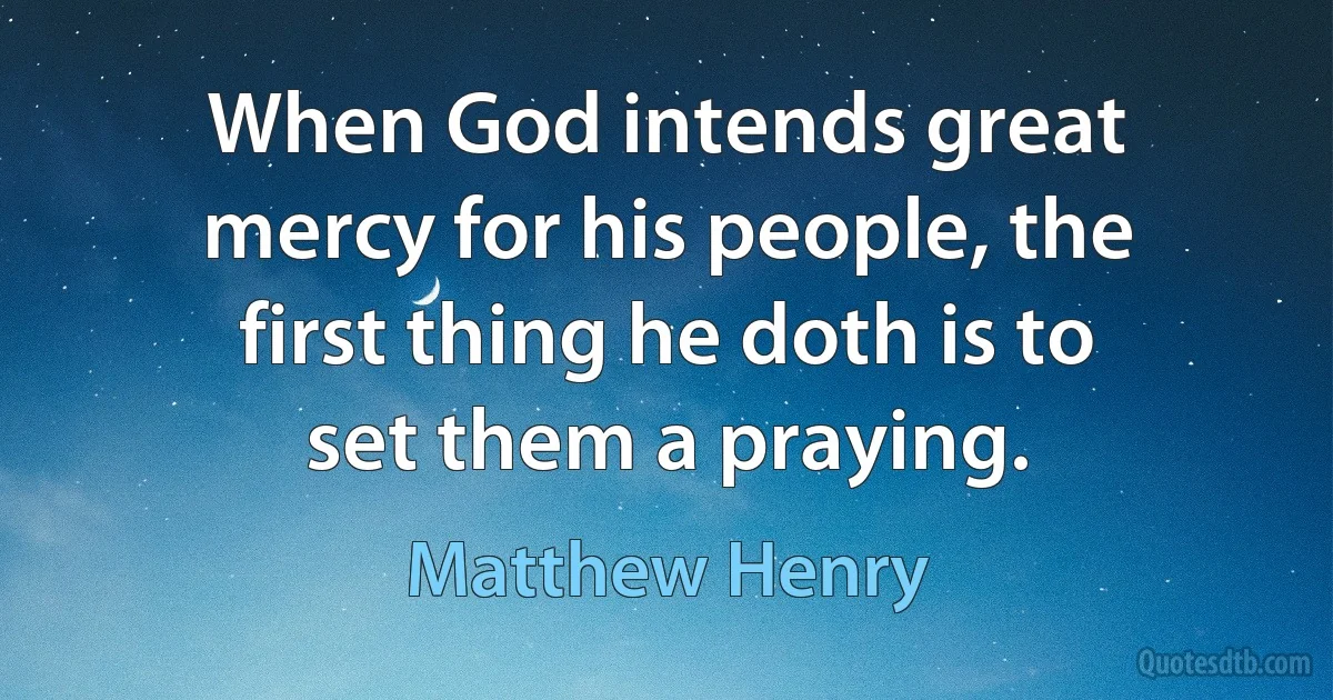 When God intends great mercy for his people, the first thing he doth is to set them a praying. (Matthew Henry)