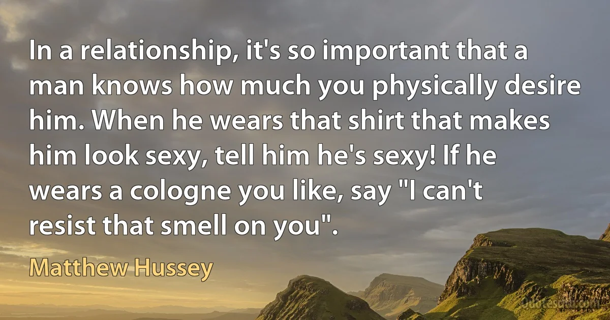 In a relationship, it's so important that a man knows how much you physically desire him. When he wears that shirt that makes him look sexy, tell him he's sexy! If he wears a cologne you like, say "I can't resist that smell on you". (Matthew Hussey)