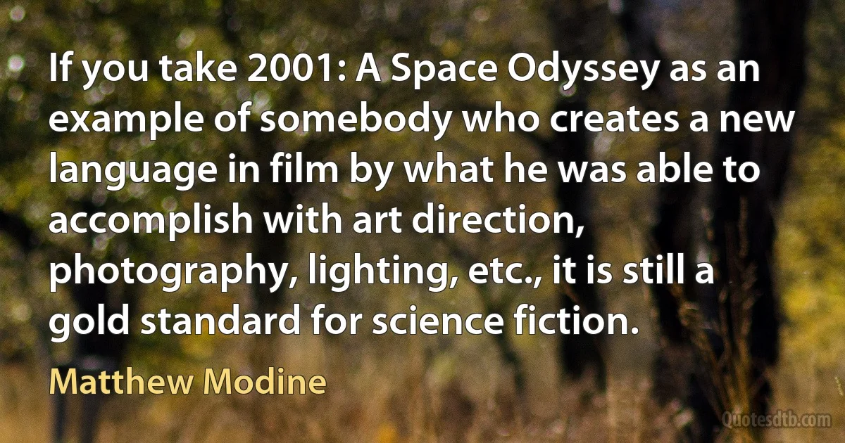 If you take 2001: A Space Odyssey as an example of somebody who creates a new language in film by what he was able to accomplish with art direction, photography, lighting, etc., it is still a gold standard for science fiction. (Matthew Modine)