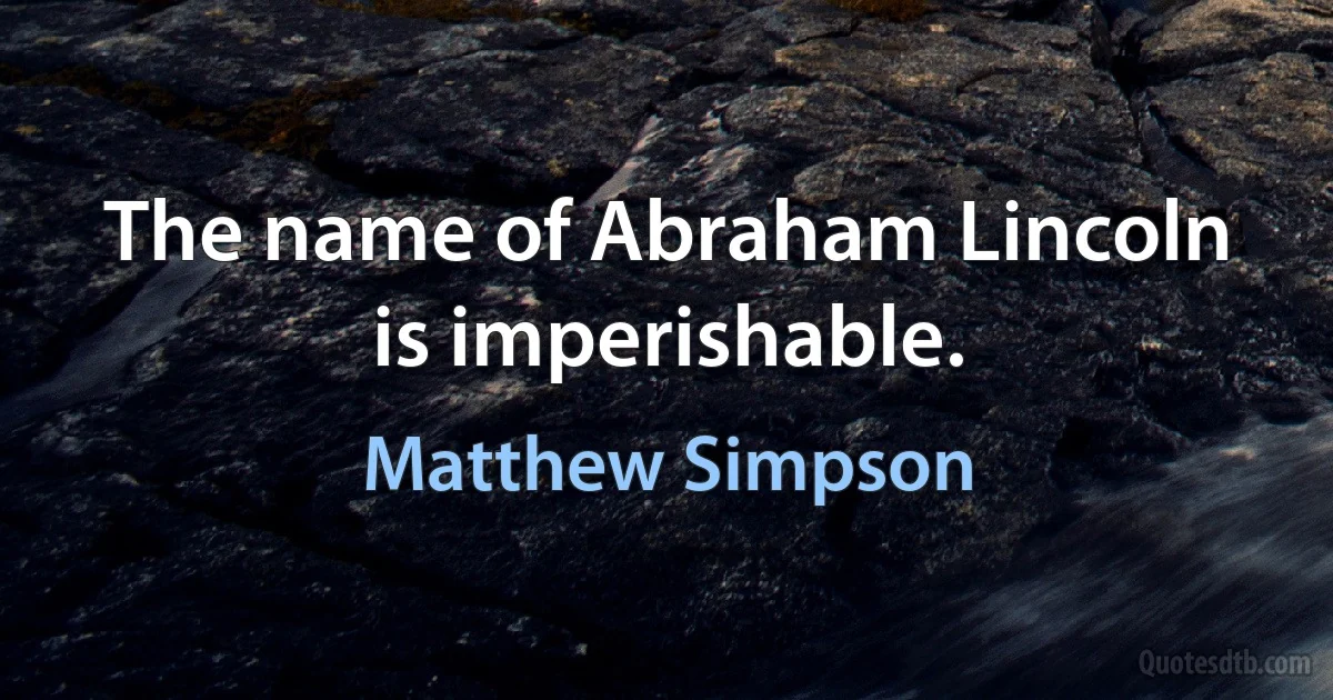 The name of Abraham Lincoln is imperishable. (Matthew Simpson)