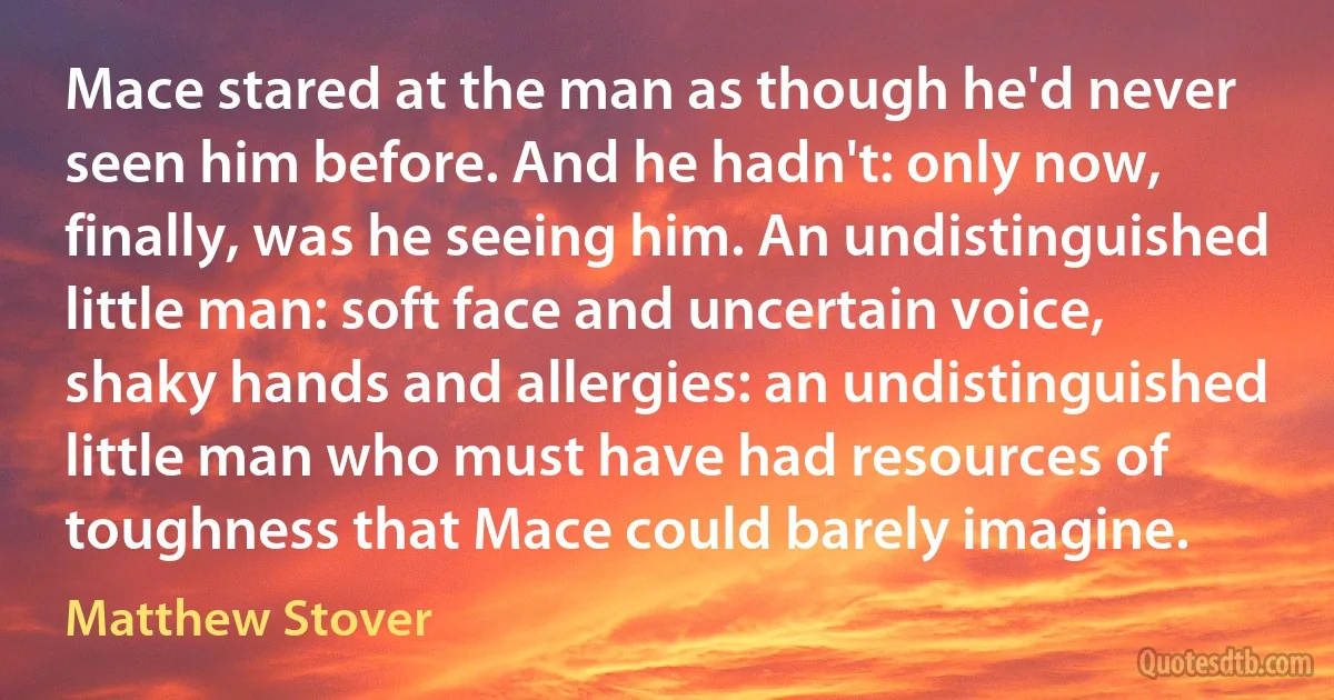 Mace stared at the man as though he'd never seen him before. And he hadn't: only now, finally, was he seeing him. An undistinguished little man: soft face and uncertain voice, shaky hands and allergies: an undistinguished little man who must have had resources of toughness that Mace could barely imagine. (Matthew Stover)