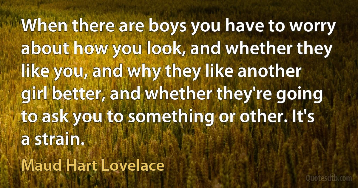 When there are boys you have to worry about how you look, and whether they like you, and why they like another girl better, and whether they're going to ask you to something or other. It's a strain. (Maud Hart Lovelace)