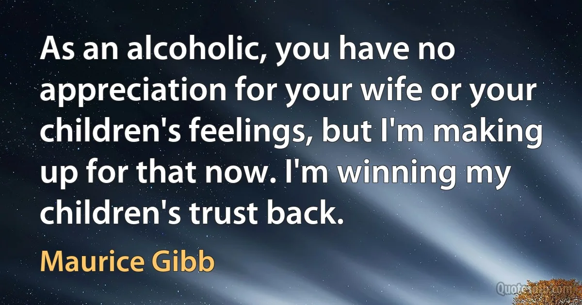 As an alcoholic, you have no appreciation for your wife or your children's feelings, but I'm making up for that now. I'm winning my children's trust back. (Maurice Gibb)