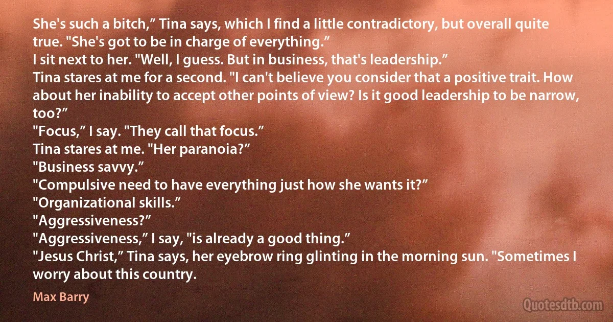 She's such a bitch,” Tina says, which I find a little contradictory, but overall quite true. "She's got to be in charge of everything.”
I sit next to her. "Well, I guess. But in business, that's leadership.”
Tina stares at me for a second. "I can't believe you consider that a positive trait. How about her inability to accept other points of view? Is it good leadership to be narrow, too?”
"Focus,” I say. "They call that focus.”
Tina stares at me. "Her paranoia?”
"Business savvy.”
"Compulsive need to have everything just how she wants it?”
"Organizational skills.”
"Aggressiveness?”
"Aggressiveness,” I say, "is already a good thing.”
"Jesus Christ,” Tina says, her eyebrow ring glinting in the morning sun. "Sometimes I worry about this country. (Max Barry)