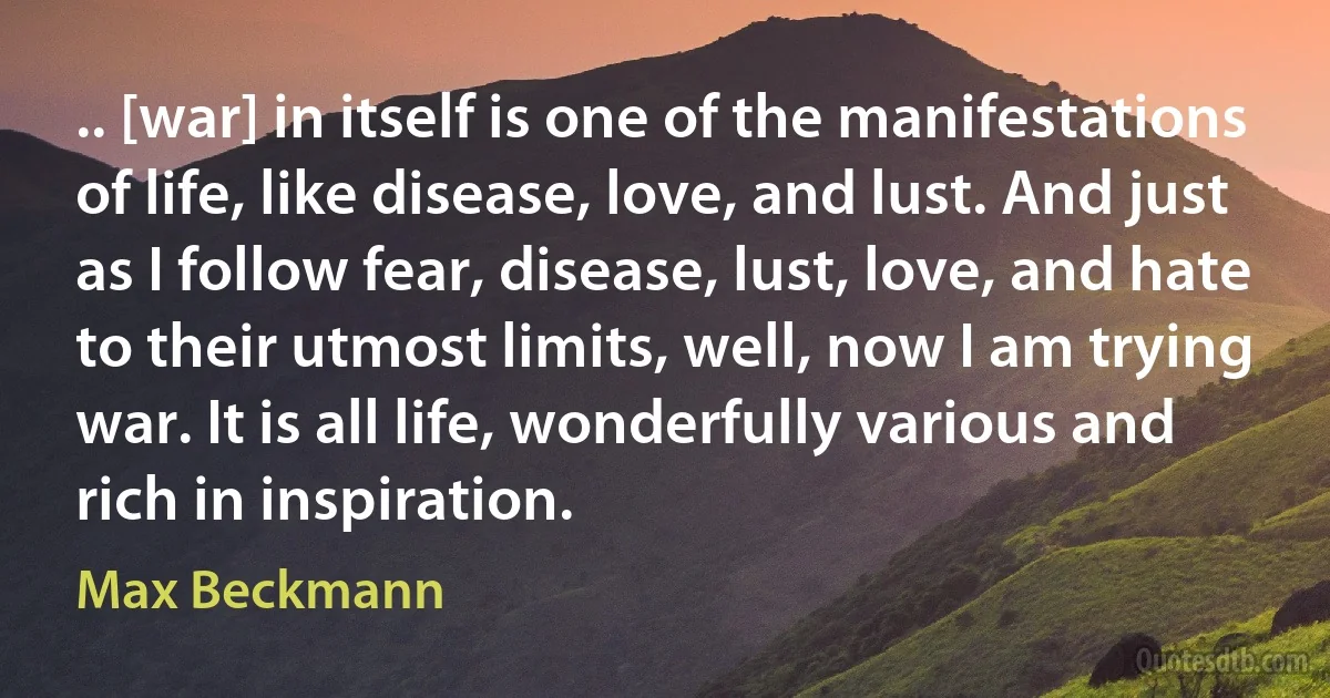 .. [war] in itself is one of the manifestations of life, like disease, love, and lust. And just as I follow fear, disease, lust, love, and hate to their utmost limits, well, now I am trying war. It is all life, wonderfully various and rich in inspiration. (Max Beckmann)