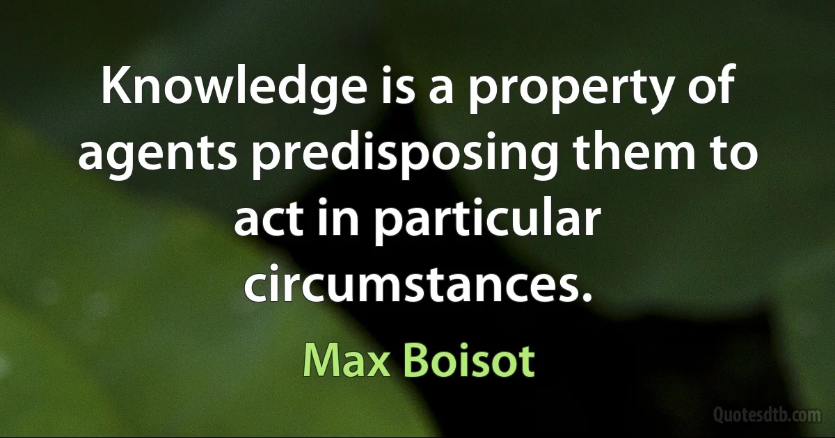 Knowledge is a property of agents predisposing them to act in particular circumstances. (Max Boisot)