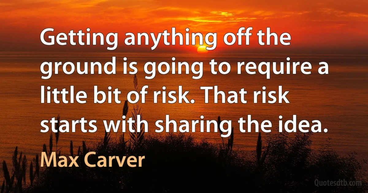 Getting anything off the ground is going to require a little bit of risk. That risk starts with sharing the idea. (Max Carver)