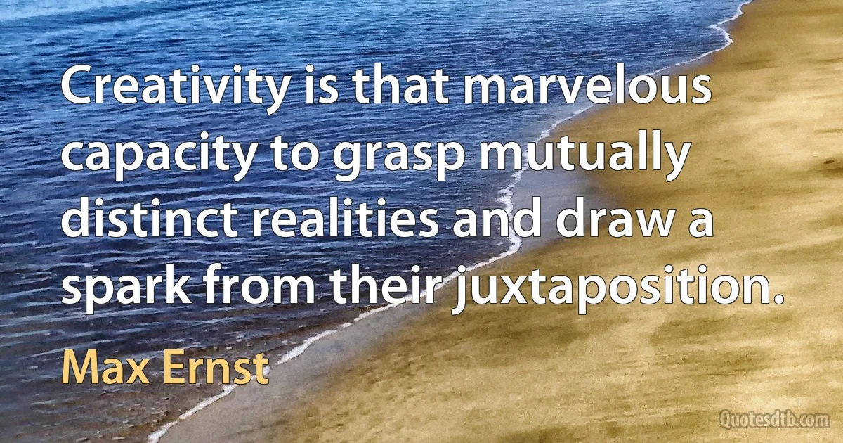 Creativity is that marvelous capacity to grasp mutually distinct realities and draw a spark from their juxtaposition. (Max Ernst)