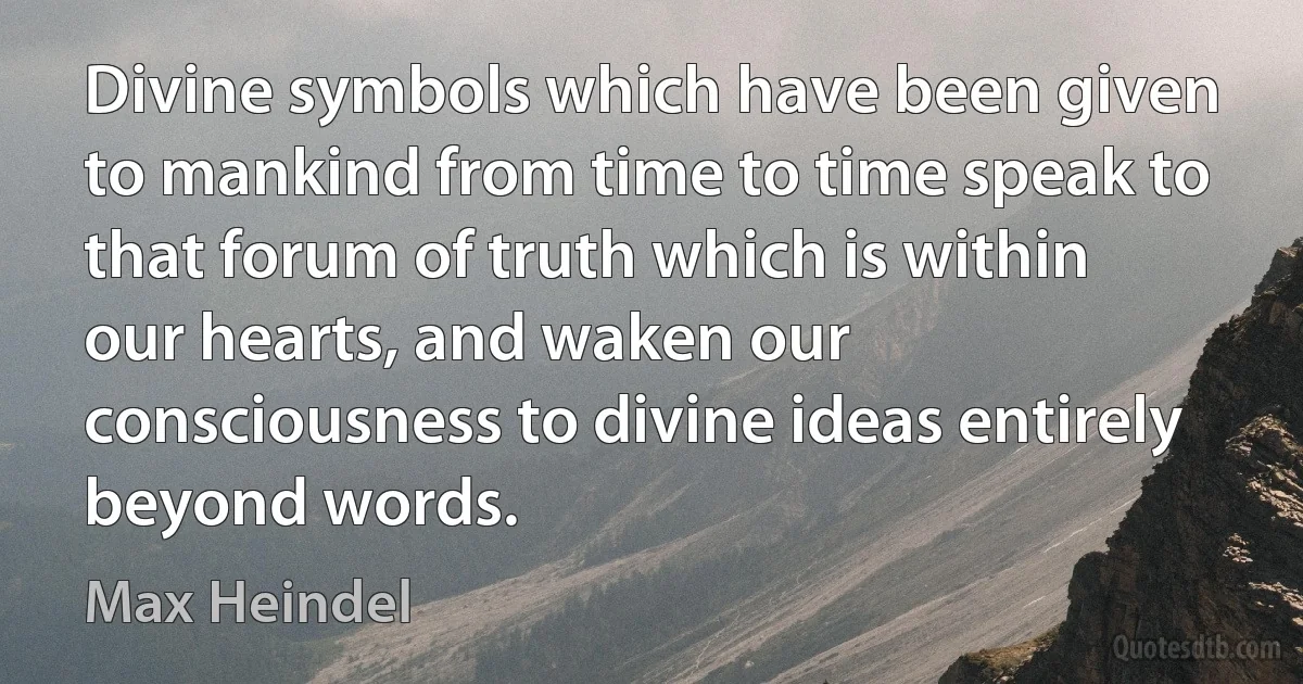 Divine symbols which have been given to mankind from time to time speak to that forum of truth which is within our hearts, and waken our consciousness to divine ideas entirely beyond words. (Max Heindel)