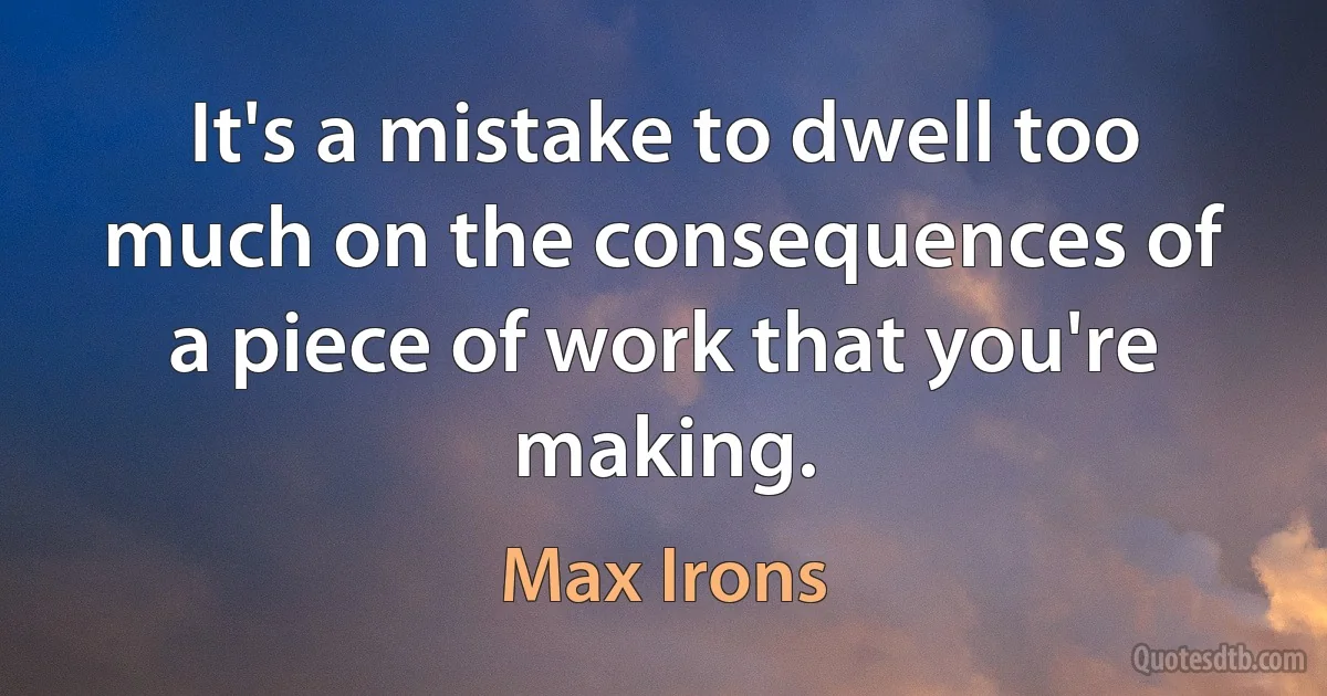 It's a mistake to dwell too much on the consequences of a piece of work that you're making. (Max Irons)