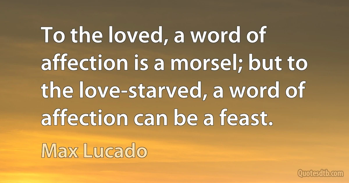 To the loved, a word of affection is a morsel; but to the love-starved, a word of affection can be a feast. (Max Lucado)