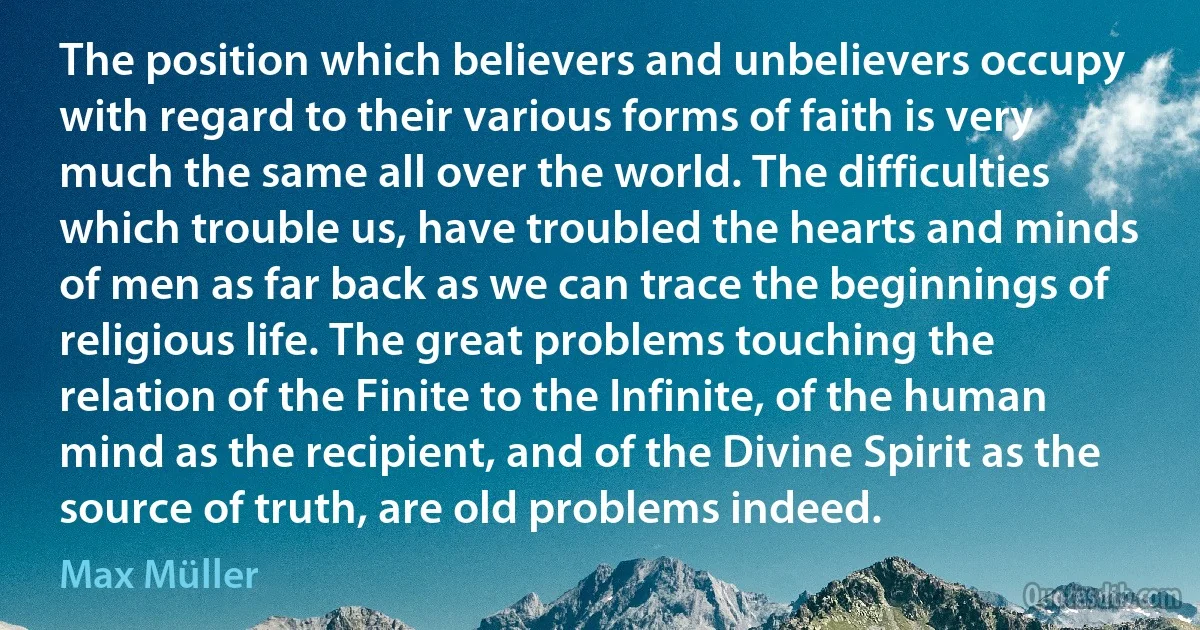 The position which believers and unbelievers occupy with regard to their various forms of faith is very much the same all over the world. The difficulties which trouble us, have troubled the hearts and minds of men as far back as we can trace the beginnings of religious life. The great problems touching the relation of the Finite to the Infinite, of the human mind as the recipient, and of the Divine Spirit as the source of truth, are old problems indeed. (Max Müller)