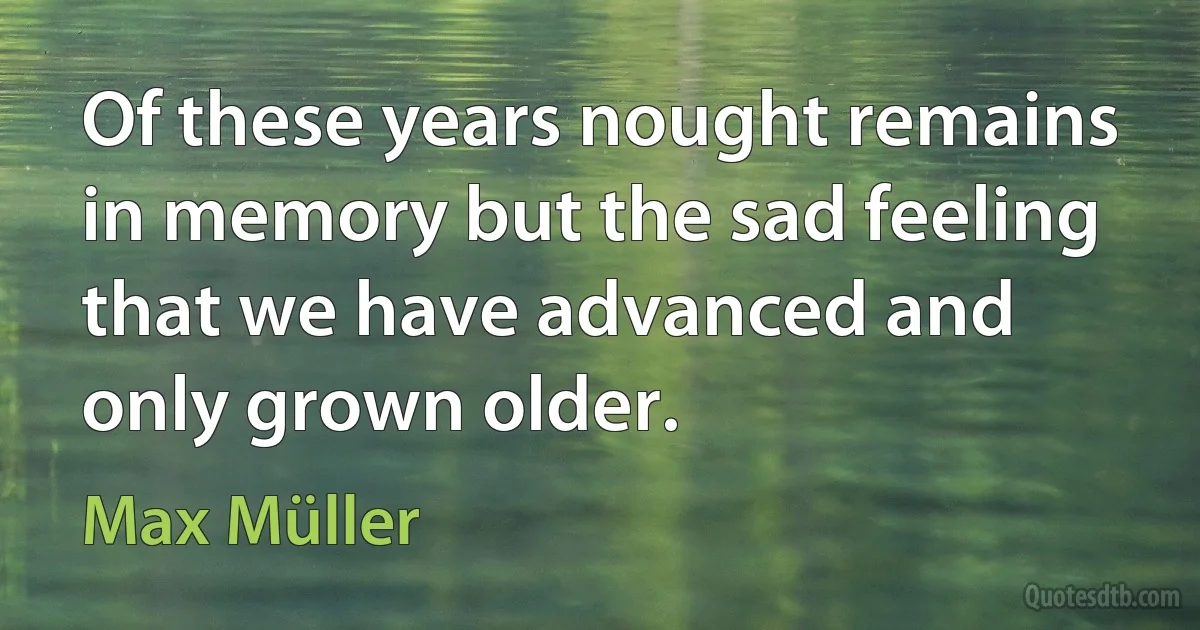 Of these years nought remains in memory but the sad feeling that we have advanced and only grown older. (Max Müller)