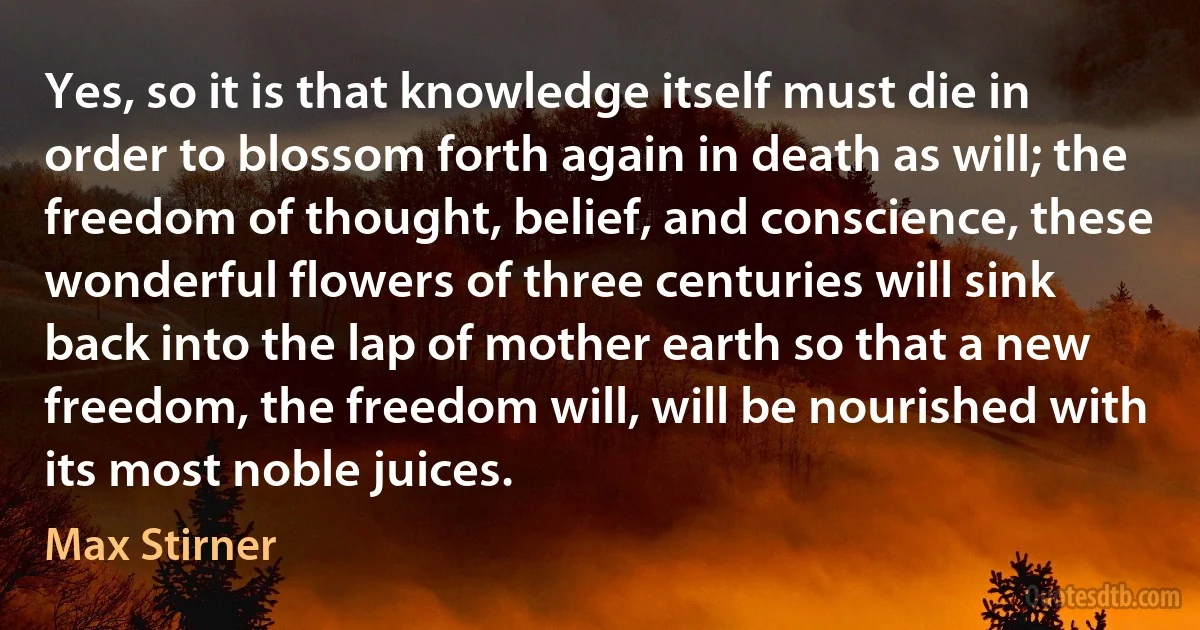 Yes, so it is that knowledge itself must die in order to blossom forth again in death as will; the freedom of thought, belief, and conscience, these wonderful flowers of three centuries will sink back into the lap of mother earth so that a new freedom, the freedom will, will be nourished with its most noble juices. (Max Stirner)