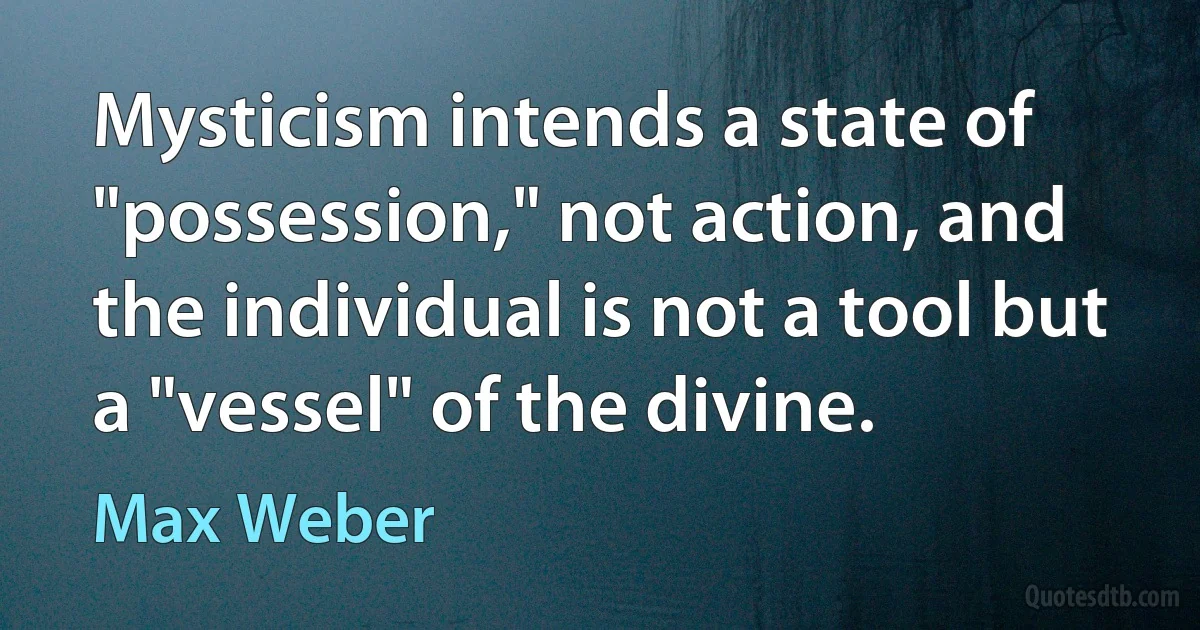 Mysticism intends a state of "possession," not action, and the individual is not a tool but a "vessel" of the divine. (Max Weber)