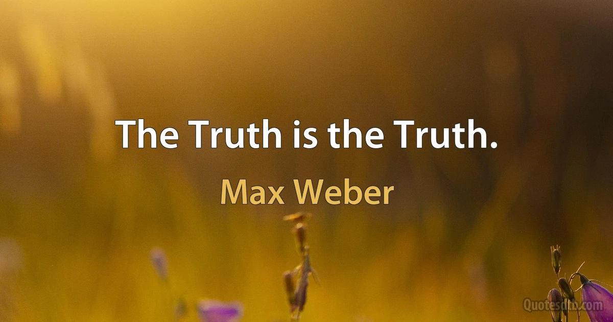 The Truth is the Truth. (Max Weber)