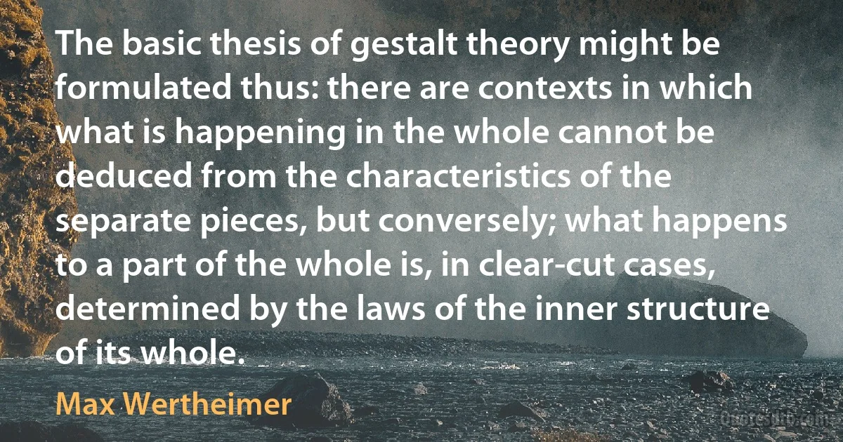 The basic thesis of gestalt theory might be formulated thus: there are contexts in which what is happening in the whole cannot be deduced from the characteristics of the separate pieces, but conversely; what happens to a part of the whole is, in clear-cut cases, determined by the laws of the inner structure of its whole. (Max Wertheimer)