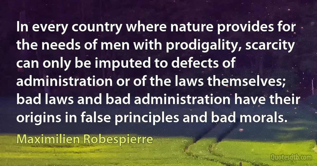 In every country where nature provides for the needs of men with prodigality, scarcity can only be imputed to defects of administration or of the laws themselves; bad laws and bad administration have their origins in false principles and bad morals. (Maximilien Robespierre)