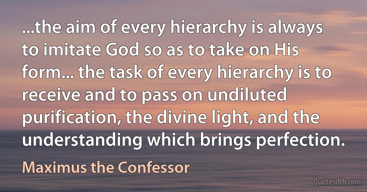 ...the aim of every hierarchy is always to imitate God so as to take on His form... the task of every hierarchy is to receive and to pass on undiluted purification, the divine light, and the understanding which brings perfection. (Maximus the Confessor)