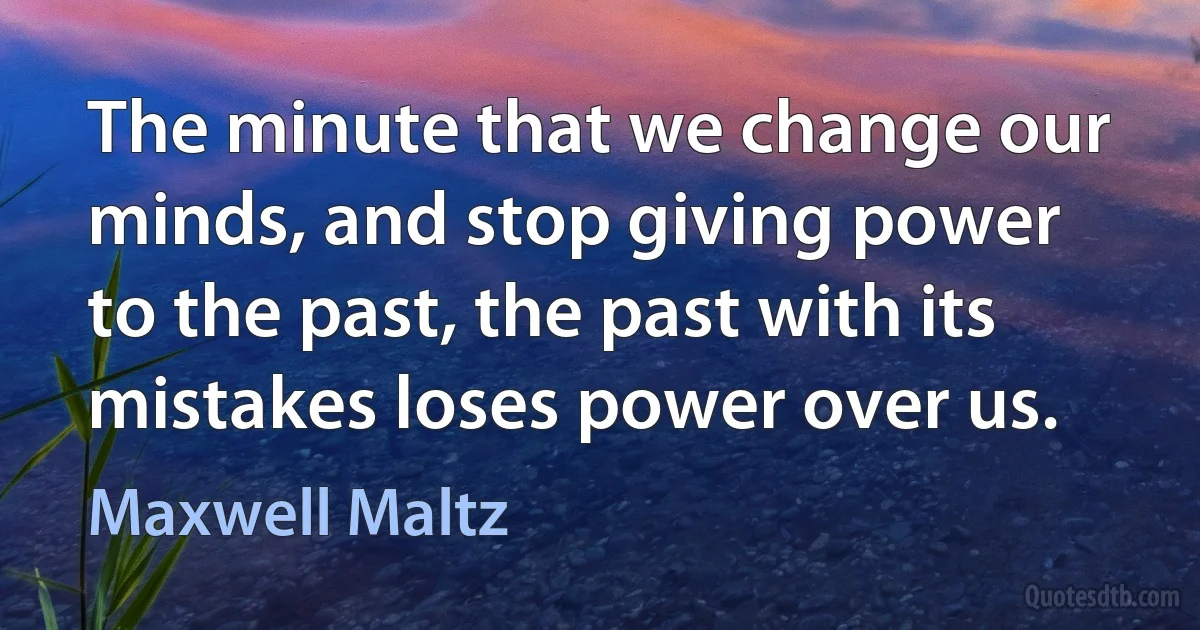 The minute that we change our minds, and stop giving power to the past, the past with its mistakes loses power over us. (Maxwell Maltz)