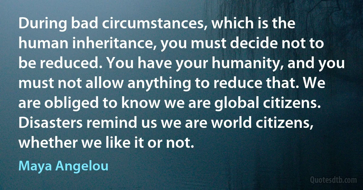 During bad circumstances, which is the human inheritance, you must decide not to be reduced. You have your humanity, and you must not allow anything to reduce that. We are obliged to know we are global citizens. Disasters remind us we are world citizens, whether we like it or not. (Maya Angelou)