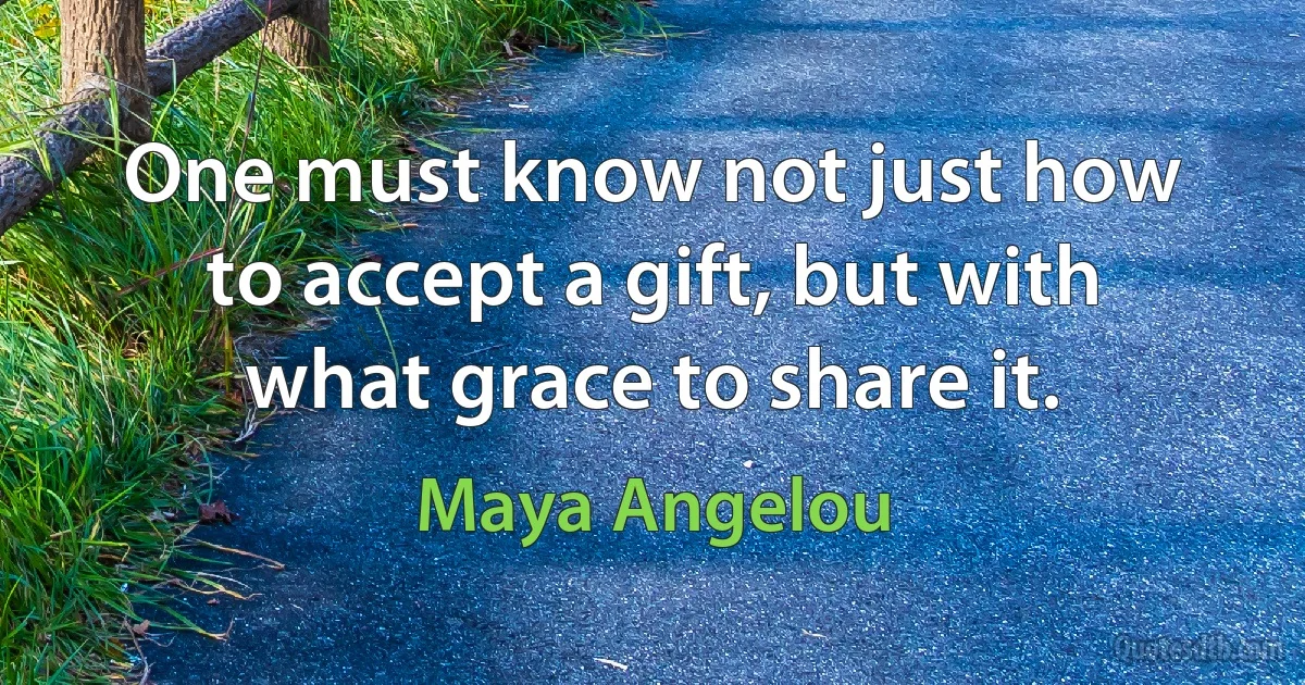 One must know not just how to accept a gift, but with what grace to share it. (Maya Angelou)